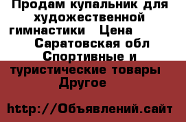 Продам купальник для художественной гимнастики › Цена ­ 7 000 - Саратовская обл. Спортивные и туристические товары » Другое   